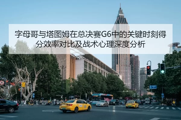 字母哥与塔图姆在总决赛G6中的关键时刻得分效率对比及战术心理深度分析