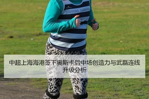 中超上海海港签下奥斯卡后中场创造力与武磊连线升级分析